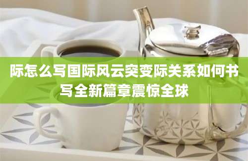 际怎么写国际风云突变际关系如何书写全新篇章震惊全球