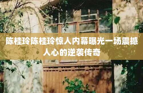 陈桂玲陈桂玲惊人内幕曝光一场震撼人心的逆袭传奇