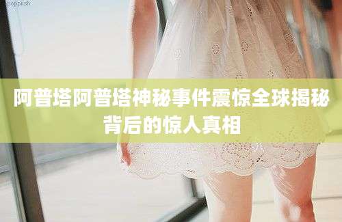 阿普塔阿普塔神秘事件震惊全球揭秘背后的惊人真相
