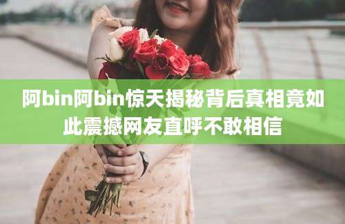 阿bin阿bin惊天揭秘背后真相竟如此震撼网友直呼不敢相信