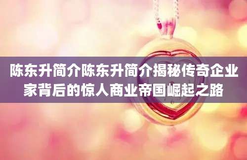 陈东升简介陈东升简介揭秘传奇企业家背后的惊人商业帝国崛起之路