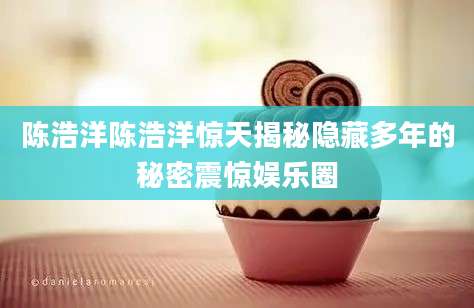 陈浩洋陈浩洋惊天揭秘隐藏多年的秘密震惊娱乐圈