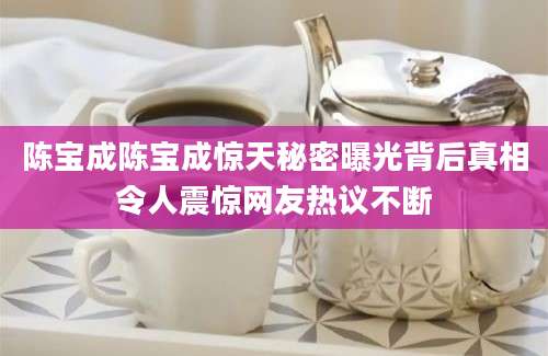 陈宝成陈宝成惊天秘密曝光背后真相令人震惊网友热议不断