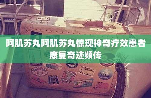 阿肌苏丸阿肌苏丸惊现神奇疗效患者康复奇迹频传