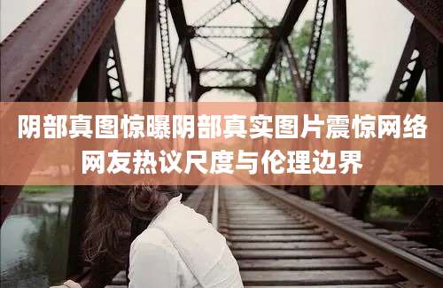 阴部真图惊曝阴部真实图片震惊网络网友热议尺度与伦理边界