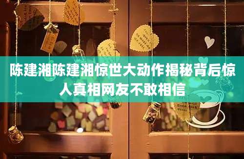 陈建湘陈建湘惊世大动作揭秘背后惊人真相网友不敢相信