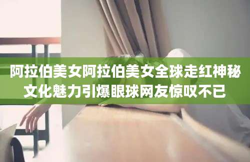 阿拉伯美女阿拉伯美女全球走红神秘文化魅力引爆眼球网友惊叹不已