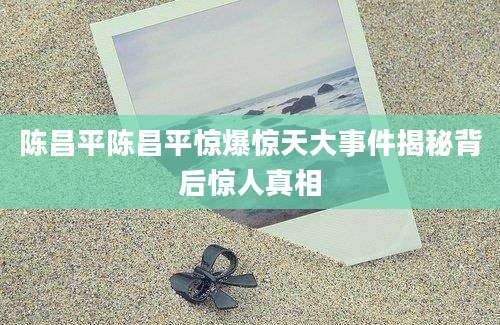 陈昌平陈昌平惊爆惊天大事件揭秘背后惊人真相