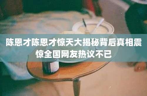 陈恩才陈恩才惊天大揭秘背后真相震惊全国网友热议不已
