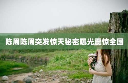 陈周陈周突发惊天秘密曝光震惊全国