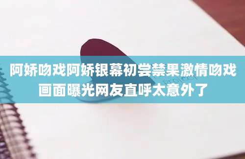 阿娇吻戏阿娇银幕初尝禁果激情吻戏画面曝光网友直呼太意外了
