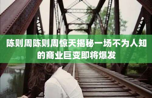 陈则周陈则周惊天揭秘一场不为人知的商业巨变即将爆发
