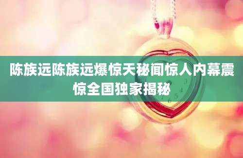 陈族远陈族远爆惊天秘闻惊人内幕震惊全国独家揭秘