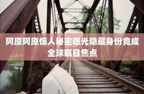 阿原阿原惊人秘密曝光隐藏身份竟成全球瞩目焦点