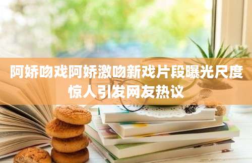 阿娇吻戏阿娇激吻新戏片段曝光尺度惊人引发网友热议