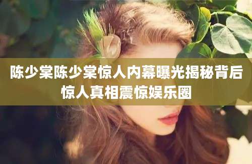 陈少棠陈少棠惊人内幕曝光揭秘背后惊人真相震惊娱乐圈