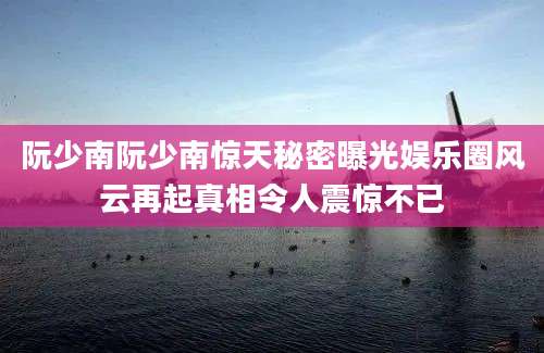 阮少南阮少南惊天秘密曝光娱乐圈风云再起真相令人震惊不已