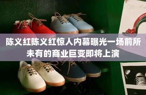 陈义红陈义红惊人内幕曝光一场前所未有的商业巨变即将上演