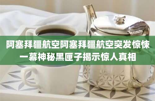 阿塞拜疆航空阿塞拜疆航空突发惊悚一幕神秘黑匣子揭示惊人真相