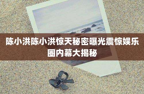 陈小洪陈小洪惊天秘密曝光震惊娱乐圈内幕大揭秘