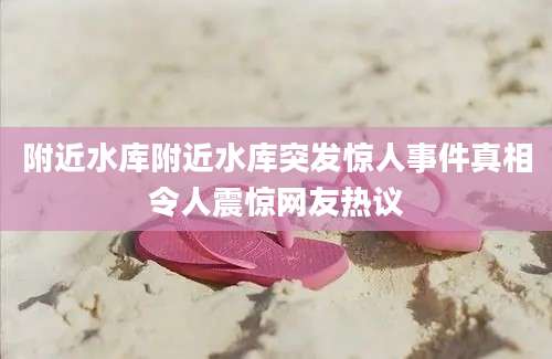 附近水库附近水库突发惊人事件真相令人震惊网友热议