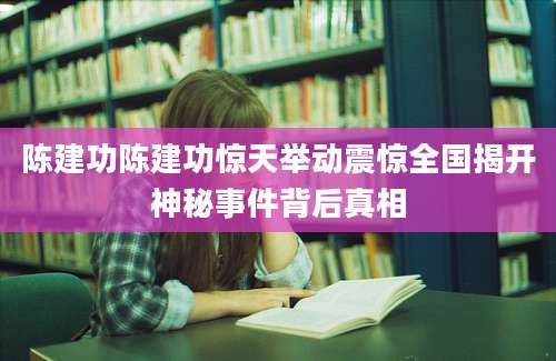 陈建功陈建功惊天举动震惊全国揭开神秘事件背后真相