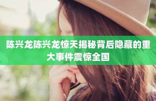 陈兴龙陈兴龙惊天揭秘背后隐藏的重大事件震惊全国