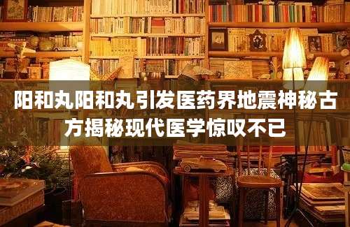 阳和丸阳和丸引发医药界地震神秘古方揭秘现代医学惊叹不已