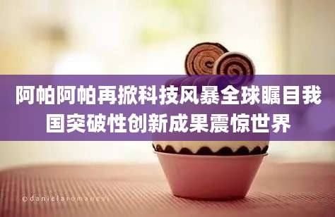 阿帕阿帕再掀科技风暴全球瞩目我国突破性创新成果震惊世界