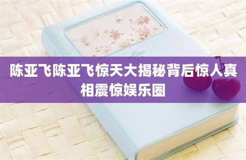 陈亚飞陈亚飞惊天大揭秘背后惊人真相震惊娱乐圈