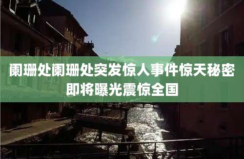 阑珊处阑珊处突发惊人事件惊天秘密即将曝光震惊全国