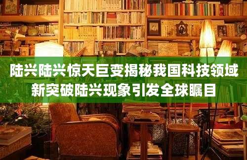 陆兴陆兴惊天巨变揭秘我国科技领域新突破陆兴现象引发全球瞩目