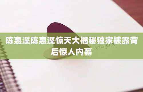 陈惠溪陈惠溪惊天大揭秘独家披露背后惊人内幕