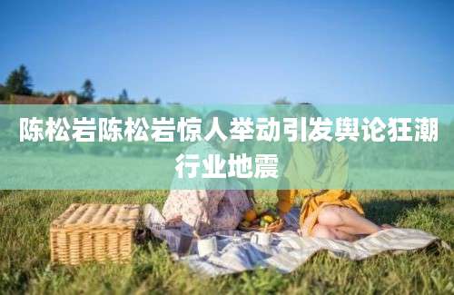 陈松岩陈松岩惊人举动引发舆论狂潮行业地震