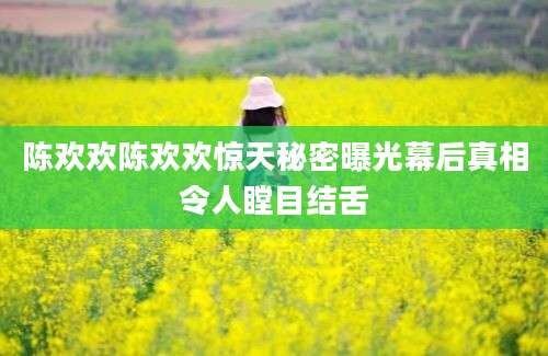 陈欢欢陈欢欢惊天秘密曝光幕后真相令人瞠目结舌