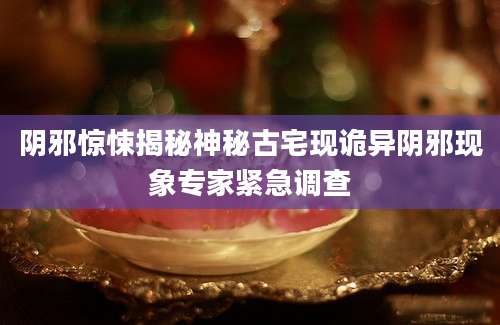 阴邪惊悚揭秘神秘古宅现诡异阴邪现象专家紧急调查