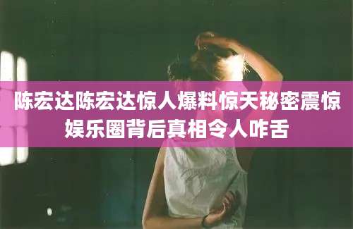 陈宏达陈宏达惊人爆料惊天秘密震惊娱乐圈背后真相令人咋舌