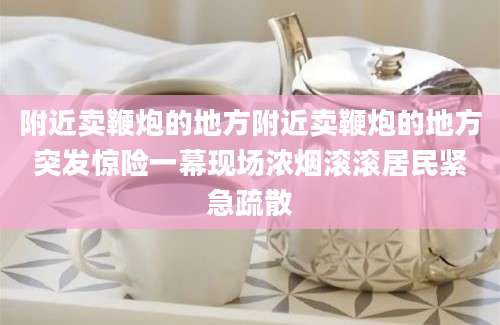 附近卖鞭炮的地方附近卖鞭炮的地方突发惊险一幕现场浓烟滚滚居民紧急疏散