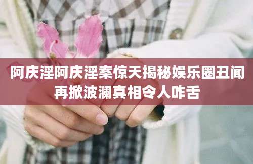 阿庆淫阿庆淫案惊天揭秘娱乐圈丑闻再掀波澜真相令人咋舌