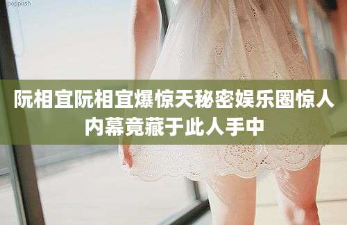 阮相宜阮相宜爆惊天秘密娱乐圈惊人内幕竟藏于此人手中