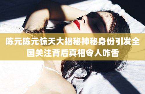 陈元陈元惊天大揭秘神秘身份引发全国关注背后真相令人咋舌
