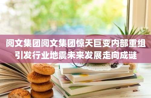 阅文集团阅文集团惊天巨变内部重组引发行业地震未来发展走向成谜