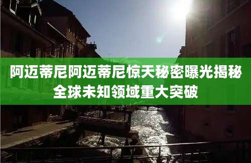 阿迈蒂尼阿迈蒂尼惊天秘密曝光揭秘全球未知领域重大突破