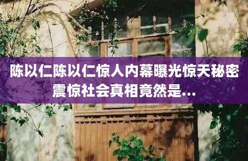 陈以仁陈以仁惊人内幕曝光惊天秘密震惊社会真相竟然是...