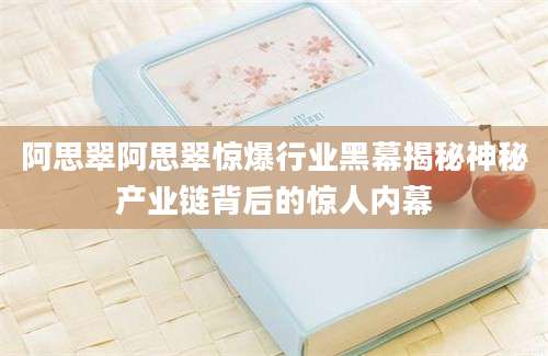 阿思翠阿思翠惊爆行业黑幕揭秘神秘产业链背后的惊人内幕