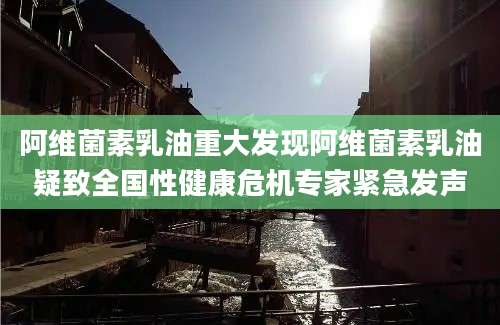阿维菌素乳油重大发现阿维菌素乳油疑致全国性健康危机专家紧急发声