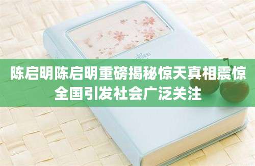 陈启明陈启明重磅揭秘惊天真相震惊全国引发社会广泛关注
