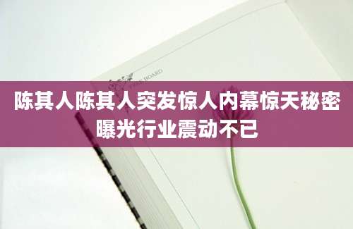 陈其人陈其人突发惊人内幕惊天秘密曝光行业震动不已