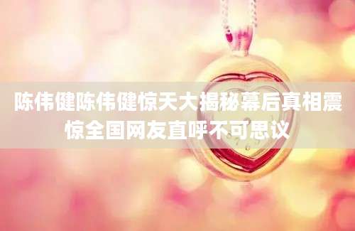 陈伟健陈伟健惊天大揭秘幕后真相震惊全国网友直呼不可思议