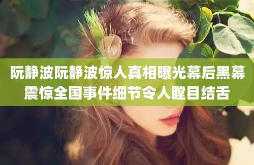 阮静波阮静波惊人真相曝光幕后黑幕震惊全国事件细节令人瞠目结舌